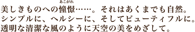 美しきものへの憧憬…。それはあくまでも自然。シンプルに、ヘルシーに、そしてビューティフルに。透明な清潔な風のように天空の美をめざして。